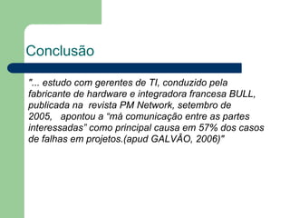 Conclusão

"... estudo com gerentes de TI, conduzido pela
fabricante de hardware e integradora francesa BULL,
publicada na revista PM Network, setembro de
2005, apontou a “má comunicação entre as partes
interessadas” como principal causa em 57% dos casos
de falhas em projetos.(apud GALVÂO, 2006)"
 