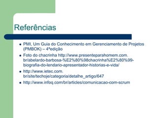 Referências
  PMI, Um Guia do Conhecimento em Gerenciamento de Projetos
  (PMBOK) – 4ªedição
  Foto do chacrinha http://www.presenteparahomem.com.
  br/abelardo-barbosa-%E2%80%98chacrinha%E2%80%99-
  biografia-do-lendario-apresentador-historias-e-vida/
  http://www.ietec.com.
  br/site/techoje/categoria/detalhe_artigo/647
  http://www.infoq.com/br/articles/comunicacao-com-scrum
 