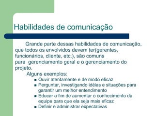 Habilidades de comunicação

     Grande parte dessas habilidades de comunicação,
que todos os envolvidos devem ter(gerentes,
funcionários, cliente, etc.), são comuns
para gerenciamento geral e o gerenciamento do
projeto.
     Alguns exemplos:
         Ouvir atentamente e de modo eficaz
         Perguntar, investigando idéias e situações para
         garantir um melhor entendimento
         Educar a fim de aumentar o conhecimento da
         equipe para que ela seja mais eficaz
         Definir e administrar expectativas
 