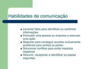 Habilidades de comunicação

      Levantar fatos para identificar ou confirmar
      informações
      Persuadir uma pessoa ou empresa a executar
      uma ação
      Negociar para conseguir acordos mutuamente
      aceitáveis para ambas as partes
      Solucionar conflitos para evitar impactos
      negativos
      Resumir, recapitular e identificar as etapas
      seguintes.
 