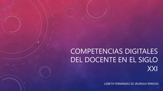 COMPETENCIAS DIGITALES 
DEL DOCENTE EN EL SIGLO 
XXI 
LIZBETH FERNÁNDEZ DE JÁUREGUI PAREDES 
 