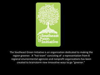 The Southeast Green Initiative is an organization dedicated to making the region greener.  A “hot team” consisting of  a representation from 8 regional environmental agencies and nonprofit organizations has been created to brainstorm new innovative ways to go “greener.”  