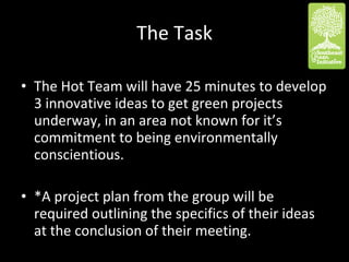 The Task The Hot Team will have 25 minutes to develop 3 innovative ideas to get green projects underway, in an area not known for it’s commitment to being environmentally conscientious.  *A project plan from the group will be required outlining the specifics of their ideas at the conclusion of their meeting.  