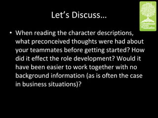 Let’s Discuss… When reading the character descriptions, what preconceived thoughts were had about your teammates before getting started? How did it effect the role development? Would it have been easier to work together with no background information (as is often the case in business situations)? 
