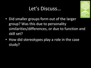 Let’s Discuss…  Did smaller groups form out of the larger group? Was this due to personality similarities/differences, or due to function and skill set? How did stereotypes play a role in the case study? 