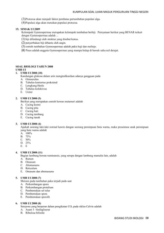 KUMPULAN SOAL UJIAN MASUK PERGURUAN TINGGI NEGERI
BIDANG STUDI BIOLOGI 10
(3)Protozoa akan menjadi faktor pembatas pertumbuhan populasi alga.
(4)Populasi alga akan menekan populasi protozoa.
15. SIMAK UI 2009
Kelompok Gymnospermae merupakan kelompok tumbuhan berbiji. Pernyataan berikut yang BENAR terkait
dengan Gymnospermae adalah ...
(1) biji dilindungi oleh struktur yang disebut konus.
(2) penyerbukan biji dibantu oleh angin.
(3) contoh tumbuhan Gymnospermae adalah pakis haji dan melinjo.
(4) Pines adalah anggota Gymnospermae yang mampu hidup di bawah suhu nol derajat.
SOAL BIOLOGI TAHUN 2008
UMB UI
1. UMB UI 2008 (10)
Kandungan glukosa dalam urin mengindikasikan adanya gangguan pada
A. Glomerulus
B. Tubulus kontortus proksimal
C. Lengkung Henle
D. Tubulus kolektivus
E. Ureter
2. UMB UI 2008 (5)
Berikut yang merupakan contoh hewan metameri adalah
A. Cacing kremi
B. Cacing pita
C. Cacing hati
D. Cacing tambang
E. Cacing tanah
3. UMB UI 2008 (4)
Apakah seorang laki-laki normal kawin dengan seorang perempuan buta warna, maka presentase anak perempuan
yang buta warna adalah
A. 100%
B. 75%
C. 50%
D. 25%
E. 0
4. UMB UI 2008 (11)
Bagian lambung hewan ruminansis, yang serupa dengan lambung mamalia lain, adalah
A. Rumen
B. Omasum
C. Abomasums
D. Reticulum
E. Omasum dan abomasums
5. UMB UI 2008 (7)
Meiosis pada tumbuhan paku terjadi pada saat
A. Perkembangan spora
B. Perkembangan protalium
C. Pembentukan sel telur
D. Pembentukan spora
E. Pembentukan sporofit
6. UMB UI 2008 (8)
Senyawa yang berperan dalam pengikatan CO2 pada siklus Calvin adalah
A. Asam 3 –fosfogliserat
B. Ribulosa bifosfat
 