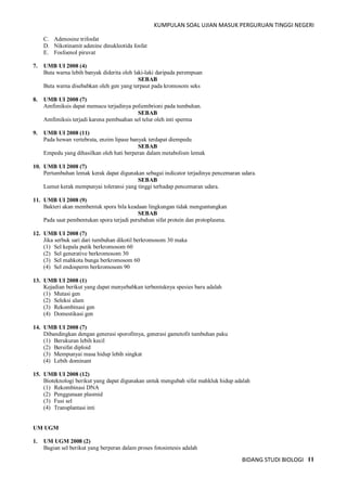 KUMPULAN SOAL UJIAN MASUK PERGURUAN TINGGI NEGERI
BIDANG STUDI BIOLOGI 11
C. Adenosine trifosfat
D. Nikotinamit adenine dinukleotida fosfat
E. Fosfoenol piruvat
7. UMB UI 2008 (4)
Buta warna lebih banyak diderita oleh laki-laki daripada perempuan
SEBAB
Buta warna disebabkan oleh gen yang terpaut pada kromosom seks
8. UMB UI 2008 (7)
Amfimiksis dapat memacu terjadinya poliembrioni pada tumbuhan.
SEBAB
Amfimiksis terjadi karena pembuahan sel telur oleh inti sperma
9. UMB UI 2008 (11)
Pada hewan vertebrata, enzim lipase banyak terdapat diempedu
SEBAB
Empedu yang dihasilkan oleh hati berperan dalam metabolism lemak
10. UMB UI 2008 (7)
Pertumbuhan lemak kerak dapat digunakan sebagai indicator terjadinya pencemaran udara.
SEBAB
Lumut kerak mempunyai toleransi yang tinggi terhadap pencemaran udara.
11. UMB UI 2008 (9)
Bakteri akan membentuk spora bila keadaan lingkungan tidak menguntungkan
SEBAB
Pada saat pembentukan spora terjadi perubahan sifat protein dan protoplasma.
12. UMB UI 2008 (7)
Jika serbuk sari dari tumbuhan dikotil berkromosom 30 maka
(1) Sel kepala putik berkromosom 60
(2) Sel generative berkromosom 30
(3) Sel mahkota bunga berkromosom 60
(4) Sel endosperm berkromosom 90
13. UMB UI 2008 (1)
Kejadian berikut yang dapat menyebabkan terbentuknya spesies baru adalah
(1) Mutasi gen
(2) Seleksi alam
(3) Rekombinasi gen
(4) Domestikasi gen
14. UMB UI 2008 (7)
Dibandingkan dengan generasi sporofitnya, generasi gametofit tumbuhan paku
(1) Berukuran lebih kecil
(2) Bersifat diploid
(3) Mempunyai masa hidup lebih singkat
(4) Lebih dominant
15. UMB UI 2008 (12)
Bioteknologi berikut yang dapat digunakan untuk mengubah sifat mahkluk hidup adalah
(1) Rekombinasi DNA
(2) Penggunaan plasmid
(3) Fusi sel
(4) Transplantasi inti
UM UGM
1. UM UGM 2008 (2)
Bagian sel berikut yang berperan dalam proses fotosintesis adalah
 