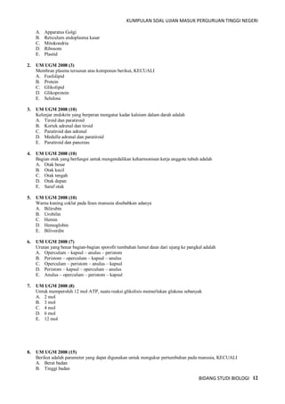 KUMPULAN SOAL UJIAN MASUK PERGURUAN TINGGI NEGERI
BIDANG STUDI BIOLOGI 12
A. Apparatus Golgi
B. Reticulum endoplasma kasar
C. Mitokondria
D. Ribosom
E. Plastid
2. UM UGM 2008 (3)
Membran plasma tersusun atas komponen berikut, KECUALI
A. Fosfolipid
B. Protein
C. Glikolipid
D. Glikoprotein
E. Selulosa
3. UM UGM 2008 (10)
Kelenjar endokrin yang berperan mengatur kadar kalsium dalam darah adalah
A. Tiroid dan paratiroid
B. Kortek adrenal dan tiroid
C. Paratiroid dan adrenal
D. Medulla adrenal dan paratiroid
E. Paratiroid dan pancreas
4. UM UGM 2008 (10)
Bagian otak yang berfungsi untuk mengendalikan keharmonisan kerja anggota tubuh adalah
A. Otak besar
B. Otak kecil
C. Otak tengah
D. Otak depan
E. Saraf otak
5. UM UGM 2008 (10)
Warna kuning coklat pada feses manusia disebabkan adanya
A. Bilirubin
B. Urobilin
C. Hemin
D. Hemoglobin
E. Biliverdin
6. UM UGM 2008 (7)
Urutan yang benar bagian-bagian sporofit tumbuhan lumut daun dari ujung ke pangkal adalah
A. Operculum – kapsul – anulus – peristom
B. Peristom – operculum – kapsul – anulus
C. Operculum – peristom – anulus – kapsul
D. Peristom – kapsul – operculum – anulus
E. Anulus – operculum – peristom – kapsul
7. UM UGM 2008 (8)
Untuk memperoleh 12 mol ATP, suatu reaksi glikolisis memerlukan glukosa sebanyak
A. 2 mol
B. 3 mol
C. 4 mol
D. 6 mol
E. 12 mol
8. UM UGM 2008 (15)
Berikut adalah parameter yang dapat digunakan untuk mengukur pertumbuhan pada manusia, KECUALI
A. Berat badan
B. Tinggi badan
 