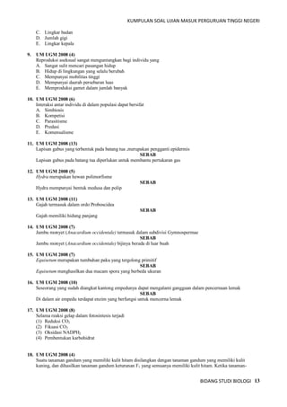 KUMPULAN SOAL UJIAN MASUK PERGURUAN TINGGI NEGERI
BIDANG STUDI BIOLOGI 13
C. Lingkar badan
D. Jumlah gigi
E. Lingkar kepala
9. UM UGM 2008 (4)
Reproduksi aseksual sangat menguntungkan bagi individu yang
A. Sangat sulit mencari pasangan hidup
B. Hidup di lingkungan yang selalu berubah
C. Mempunyai mobilitas tinggi
D. Mempunyai daerah persebaran luas
E. Memproduksi gamet dalam jumlah banyak
10. UM UGM 2008 (6)
Interaksi antar individu di dalam populasi dapat bersifat
A. Simbiosis
B. Kompetisi
C. Parasitisme
D. Predasi
E. Komensalisme
11. UM UGM 2008 (13)
Lapisan gabus yang terbentuk pada batang tua ,merupakan pengganti epidermis
SEBAB
Lapisan gabus pada batang tua diperlukan untuk membantu pertukaran gas
12. UM UGM 2008 (5)
Hydra merupakan hewan polimorfisme
SEBAB
Hydra mempunyai bentuk medusa dan polip
13. UM UGM 2008 (11)
Gajah termasuk dalam ordo Proboscidea
SEBAB
Gajah memiliki hidung panjang
14. UM UGM 2008 (7)
Jambu monyet (Anacardium occidentale) termasuk dalam subdivisi Gymnospermae
SEBAB
Jambu monyet (Anacardium occidentale) bijinya berada di luar buah
15. UM UGM 2008 (7)
Equisetum merupakan tumbuhan paku yang tergolong primitif
SEBAB
Equisetum menghasilkan dua macam spora yang berbeda ukuran
16. UM UGM 2008 (10)
Seseorang yang sudah diangkat kantong empedunya dapat mengalami gangguan dalam pencernaan lemak
SEBAB
Di dalam air empedu terdapat enzim yang berfungsi untuk mencerna lemak
17. UM UGM 2008 (8)
Selama reaksi gelap dalam fotosintesis terjadi
(1) Reduksi CO2
(2) Fiksasi CO2
(3) Oksidasi NADPH2
(4) Pembentukan karbohidrat
18. UM UGM 2008 (4)
Suatu tanaman gandum yang memiliki kulit hitam disilangkan dengan tanaman gandum yang memiliki kulit
kuning, dan dihasilkan tanaman gandum keturunan F1 yang semuanya memiliki kulit hitam. Ketika tanaman-
 