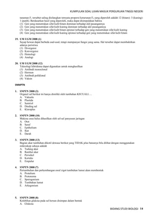 KUMPULAN SOAL UJIAN MASUK PERGURUAN TINGGI NEGERI
BIDANG STUDI BIOLOGI 14
tanaman F1 tersebut saling disilangkan ternyata proporsi keturunan F2 yang diperoleh adalah 12 (hitam): 3 (kuning):
1 (putih). Berdasarkan hasil yang diperoleh, maka dapat disimpulakan bahwa
(1) Gen yang menentukan sifat kulit hitam dominan terhadap alel pasangannya
(2) Gen yang menentukan sifat kulit kuning dominan terhadap alel pasangannya
(3) Gen yang menentukan sifat kulit hitam epistasi terhadap gen yang menentukan sifat kulit kuning
(4) Gen yang menentukan sifat kulit kuning epistasi terhadap gen yang menentukan sifat kulit hitam
19. UM UGM 2008 (1)
Sayap hewan dapat berbeda asal-usul, tetapi mempunyai fungsi yang sama. Hal tersebut dapat membuktikan
adanya peristiwa
(1) Divergensi
(2) Konvergensi
(3) Homologi
(4) Analogi
20. UM UGM 2008 (12)
Teknologi hibridoma dapat digunakan untuk menghasilkan
(1) Antibodi monoclonal
(2) Hormon
(3) Antibodi poliklonal
(4) Vaksin
SNMPTN
1. SNPTN 2008 (3)
Organel sel berikut ini hanya dimiliki oleh tumbuhan KECUALI….
A. Vakuola
B. Plastida
C. Sentriol
D. Dinding sel
E. Kloroplas
2. SNPTN 2008 (10)
Mukosa usus halus dihasilkan oleh sel-sel penyusun jaringan
A. Otot
B. Saraf
C. Epithelium
D. Ikat
E. Darah
3. SNPTN 2008 (13)
Bagian akar tumbuhan dikotil dewasa berikut yang TIDAK jelas batasnya bila dilihat dengan menggunakan
mikroskop cahaya adalah
A. Tudung akar
B. Rambut akar
C. Perisikel
D. Korteks
E. Empulur
4. SNPTN 2008 (7)
Pertumbuhan dan perkembangan awal zigot tumbuhan lumut akan membentuk
A. Protalium
B. Protonema
C. Sporogonium
D. Tumbuhan lumut
E. Arkegonium
5. SNPTN 2008 (8)
Kelebihan glukosa pada sel hewan disimpan dalam bentuk
A. Glukosa
 