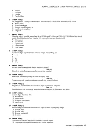 KUMPULAN SOAL UJIAN MASUK PERGURUAN TINGGI NEGERI
BIDANG STUDI BIOLOGI 15
B. Sukrosa
C. Glikogen
D. Laktosa
E. Peptidoglikan
6. SNPTN 2008 (3)
Hal yang pertama kali terjadi ketika eritrosit manusia dimasukkan ke dalam medium akuades adalah
A. Air sel keluar
B. Hemoglobin keluar
C. Akuades masuk ke dalam sel
D. Membran sel mengkerut
E. Sel pecah
7. SNPTN 2008 (8)
Diketahui mRNA memiliki urutan basa N: AUGGCUAGGCUAUAAAUGCGAUCCGAUUGA. Bila sintesis
protein dimulai dari urutan basa N paling kiri, maka polipetida yang akan terbentuk
A. Satu macam
B. Dua macam
C. Tiga macam
D. Empat macam
E. Lima macam
8. SNPTN 2008 (2)
Hujan asam dapat terjadi apabila di atmosfer banyak mengandung gas
A. CO2
B. CO
C. N2
D. SO2
E. CH4
9. SNPTN 2008 (6)
Sel yang mula-mula terbentuk di alam adalah sel autotrof
SEBAB
Klorofil sel autotrof mampu menangkap energi sinar matahari
10. SNPTN 2008 (5)
Kupu-kupu dan lebah digolongkan dalam ordo yang sama
SEBAB
Penggolongan ordo pada insekta didasarkan pada tipe metamorfosisnya
11. SNPTN 2008 (15)
Penyerbukan pada tumbuhan dioccious tidak dapat terjadi secara autogami
SEBAB
Tumbuhan dioccious mempunyai bunga jantan dan betina yang terpisah dalam satu pohon
12. SNPTN 2008 (3)
Lisosom dapat dihasilkan oleh
(1) Badan Golgi
(2) Membran inti
(3) Reticulum endoplasma
(4) Membran sel
13. SNPTN 2008 (10)
Kerusakan hipofisis anterior mamalia betina dapat berakibat terganggunya fungsi
(1) Kelenjar tiroid
(2) Kelenjar susu
(3) Kelenjar anak ginjal
(4) Ovarium
14. SNPTN 2008 (1)
Pernyataan berikut yang berkaitan dengan teori Lamarck adalah
(1) Lingkungan berpengaruh terhadap proses evolusi organisme
 