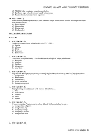 KUMPULAN SOAL UJIAN MASUK PERGURUAN TINGGI NEGERI
BIDANG STUDI BIOLOGI 16
(2) Makhluk hidup beradaptasi melalui organ tubuhnya
(3) Perubahan organ tubuh diwariskan kepada keturunannya
(4) Seleksi alam memacu kepunahan organisme
15. SNPTN 2008 (2)
Pemecahan senyawa kompleks menjadi lebih sederhana dengan memanfaatkan aktivitas mikroorganisme dapat
dilakukan dengan cara
(1) Biofermentasi
(2) Bioremediasi
(3) Biodegradasi
(4) Bioakumulasi
SOAL BIOLOGI TAHUN 2007
UM UGM
1. UM UGM 2007 (3)
Struktur berikut ditemukan pada sel prokariotik, KECUALI …
A. flagela
B. ribosom
C. DNA
D. Retikulum
E. Endoplasma
2. UM UGM 2007 (7)
Tubuh buah pada jamur merang (Volvariella volvacea) merupakan tempat pembentukan …
A. konidium
B. miselium
C. basidium
D. askogonium
E. anteridium
3. UM UGM 2007 (7)
Bagian tubuh Pteridophyta yang menunjukkan tingkat perkembangan lebih maju dibanding Bryophyta adalah…
A. gigi peristom
B. kapsul spora
C. jaringan steril
D. rizoid multiseluler
E. jaringan pengangkut
4. UM UGM 2007 (5)
Cacing tambang masuk ke dalam tubuh manusia dalam bentuk …
A. telur
B. metaserkaria
C. serkaria
D. larva
E. dewasa
5. UM UGM 2007 (7)
Gymnospermae dan Angiospermae tergolong dalam divisi Spermatophyta karena …
A. menghasilkan sel gamet
B. menghasilkan biji
C. mempunyai bunga
D. mempunyai strobilus
E. menghasilkan buah
6. UM UGM 2007 (10)
 