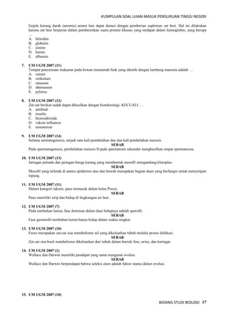 KUMPULAN SOAL UJIAN MASUK PERGURUAN TINGGI NEGERI
BIDANG STUDI BIOLOGI 17
Gejala kurang darah (anemia) antara lain dapat diatasi dengan pemberian suplemen zat besi. Hal ini dilakukan
karena zat besi berperan dalam pembentukan suatu protein khusus yang terdapat dalam hemoglobin, yang berupa
…
A. bilirubin
B. globulin
C. sistein
D. hemin
E. albumin
7. UM UGM 2007 (11)
Tempat pencernaan makanan pada hewan memamah biak yang identik dengan lambung manusia adalah …
A. rumen
B. retikulum
C. omasum
D. abomasum
E. pylorus
8. UM UGM 2007 (12)
Zat-zat berikut sudah dapat dihasilkan dengan bioteknologi, KECUALI …
A. antibodi
B. insulin
C. bioinsektisida
D. vaksin influenza
E. testosteron
9. UM UGM 2007 (14)
Selama sermatogenesis, terjadi satu kali pembelahan dan dua kali pembelahan meiosis.
SEBAB
Pada spermatogenesis, pembelahan meiosis II pada spermatosit sekunder menghasilkan empat spermatozoa.
10. UM UGM 2007 (13)
Jaringan palsade dan jaringan bunga karang yang membentuk mesofil mengandung kloroplas.
SEBAB
Mesofil yang terletak di antara epidermis atas dan bawah merupakan bagian daun yang berfungsi untuk menyimpan
tepung.
11. UM UGM 2007 (11)
Dalam kategori takson, paus termasuk dalam kelas Pisces.
SEBAB
Paus memiliki sirip dan hidup di lingkungan air laut.
12. UM UGM 2007 (7)
Pada tumbuhan lumut, fase dominan dalam daur hidupnya adalah sporofit.
SEBAB
Fase gametofit tumbuhan lumut hanya hidup dalam waktu singkat.
13. UM UGM 2007 (10)
Feses merupakan zat-zat sisa metabolisme sel yang dikeluarkan tubuh melalui proses defekasi.
SEBAB
Zat-zat sisa hasil metabolisme dikeluarkan dari tubuh dalam bentuk fese, urine, dan keringat.
14. UM UGM 2007 (1)
Wallace dan Darwin memiliki pendapat yang sama mengenai evolusi.
SEBAB
Wallace dan Darwin berpendapat bahwa seleksi alam adalah faktor utama dalam evolusi.
15. UM UGM 2007 (10)
 