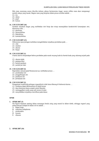 KUMPULAN SOAL UJIAN MASUK PERGURUAN TINGGI NEGERI
BIDANG STUDI BIOLOGI 18
Bila mata seseorang secara tiba-tiba terkena cahaya berintensitas tinggi, secara refleks mata akan mengurangi
jumlah cahaya yang masuk. Bagian mata yang berperan dalam proses tersebut adalah …
(1) iris
(2) sklera
(3) pupil
(4) kornea
16. UM UGM 2007 (10)
Gerakan menekuk lengan yang melibatkan otot bisep dan trisep menunjukkan karakteristik kemampuan otot,
khususnya sifat …
(1) plastisitas
(2) ekstensibilitas
(3) fleksibilitas
(4) kontraksibilitas
17. UM UGM 2007 (13)
Diferensiasi pasa jaringan tumbuhan mengakibatkan terjadinya perubahan pada …
(1) sifat
(2) struktur
(3) ukuran
(4) fungsi
18. UM UGM 2007 (1)
Charles darwin berpendapat bahwa perubahan pada nenek moyang kuda ke bentuk kuda yang sekarang terjadi pada
…
(1) ukuran tubuh
(2) panjang leher
(3) bentuk geraham
(4) jumlah jari kaki
19. UM UGM 2007 (5)
Reproduksi seksual pada Paramecium sp. melibatkan proses …
(1) pembelahan inti
(2) penggabungan inti
(3) peleburan inti
(4) pertukaran inti
20. UM UGM 2007 (2)
Penggunaan insektisida golongan organoklorin telah lama dilarang di Indonesia karena …
(1) residunya dapat dikonsentrasi di tubuh hewan
(2) daya basminya hanya ampuh untuk Mamalia
(3) meninggalkan residu yang sulit terurai di alam
(4) menyebabkan terjadinya eutrofikasi pada danau
SPMB
1. SPMB 2007 (3)
Sel fogosit berperan penting dalam memangsa benda asing yang masuk ke dalam tubuh, sehingga organel yang
paling banyak terdapat di dalam sel ini adalah…
A. badan Golgi
B. retikulum endoplasma
C. mitokondria
D. lisosom
E. ribosom
2. SPMB 2007 (10)
 