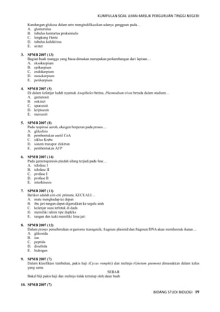 KUMPULAN SOAL UJIAN MASUK PERGURUAN TINGGI NEGERI
BIDANG STUDI BIOLOGI 19
Kandungan glukosa dalam urin mengindifikasikan adanya gangguan pada…
A. glomerulus
B. tubulus kontortus proksimalis
C. lengkung Hente
D. tubulus kolektivus
E. ureter
3. SPMB 2007 (13)
Bagian buah mangga yang biasa dimakan merupakan perkembangan dari lapisan…
A. eksokarpium
B. epikarpium
C. endokarpium
D. mesokarpium
E. perikarpium
4. SPMB 2007 (5)
Di dalam kelenjar ludah nyamuk Anoplheles betina, Plasmodium vivax berada dalam stadium…
A. gametosit
B. ookinet
C. sporozoit
D. kriptozoit
E. merozoit
5. SPMB 2007 (8)
Pada respirasi aerob, oksigen berperan pada proses…
A. glikolisis
B. pembentukan asetil CoA
C. siklus Krebs
D. sistem transpor elektron
E. pembentukan ATP
6. SPMB 2007 (14)
Pada gametogenesis pindah silang terjadi pada fese…
A. telofase I
B. telofase II
C. profase I
D. profase II
E. interkinesis
7. SPMB 2007 (11)
Berikut adalah ciri-ciri primata, KECUALI…
A. mata menghadap ke depan
B. ibu jari tangan dapat digerakkan ke segala arah
C. kelenjar susu terletak di dada
D. memiliki rahim tipe dupleks
E. tangan dan kaki memiliki lima jari
8. SPMB 2007 (12)
Dalam proses pemebntukan organisme transgenik; fragmen plasmid dan fragmen DNA akan membentuk ikatan…
A. glikosida
B. ion
C. peptida
D. disultida
E. hidrogen
9. SPMB 2007 (7)
Dalam klasifikasi tumbuhan, pakis haji (Cycas rumphii) dan melinjo (Gnetum gnemon) dimasukkan dalam kelas
yang sama
SEBAB
Bakal biji pakis haji dan melinjo tidak tertutup oleh daun buah
10. SPMB 2007 (7)
 