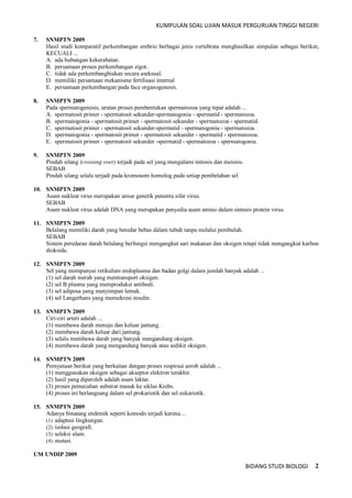 KUMPULAN SOAL UJIAN MASUK PERGURUAN TINGGI NEGERI
BIDANG STUDI BIOLOGI 2
7. SNMPTN 2009
Hasil studi komparatif perkembangan embrio berbagai jenis vertebrata menghasilkan simpulan sebagai berikut,
KECUALI ...
A. ada hubungan kekerabatan.
B. persamaan proses perkembangan zigot.
C. tidak ada perkembangbiakan secara aseksual.
D. memiliki persamaan mekanisme fertilisasi internal
E. persamaan perkembangan pada face organogenesis.
8. SNMPTN 2009
Pada spermatogenesis, urutan proses pembentukan spermatozoa yang tepat adalah ...
A. spermatosit primer - spermatosit sekunder-spermatogonia - spermatid - spermatozoa.
B. spermatogonia - spermatosit primer - spermatosit sekunder - spermatozoa - spermatid.
C. spermatosit primer - spermatosit sekunder-spermatid - spermatogonia - spermatozoa.
D. spermatogonia - spermatosit primer - spermatosit sekunder - spermatid - spermatozoa.
E. spermatosit primer - spermatosit sekunder -spermatid - spermatozoa - spermatogonia.
9. SNMPTN 2009
Pindah silang (crossing over) terjadi pada sel yang mengalami mitosis dan meiosis.
SEBAB
Pindah silang selalu terjadi pada kromosom homolog pada setiap pembelahan sel
10. SNMPTN 2009
Asam nukleat virus merupakan unsur genetik penentu sifat virus.
SEBAB
Asam nukleat virus adalah DNA yang merupakan penyedia asam amino dalam sintesis protein virus.
11. SNMPTN 2009
Belalang memiliki darah yang beredar bebas dalam tubuh tanpa melalui pembuluh.
SEBAB
Sistem peredaran darah belalang berfungsi mengangkut sari makanan dan oksigen tetapi tidak mengangkut karbon
dioksida.
12. SNMPTN 2009
Sel yang mempunyai retikulum endoplasma dan badan golgi dalam jumlah banyak adalah ...
(1) sel darah merah yang mentransport oksigen.
(2) sel B plasma yang memproduksi antibodi.
(3) sel adiposa yang menyimpan lemak.
(4) sel Langerhans yang mensekresi insulin.
13. SNMPTN 2009
Ciri-ciri arteri adalah ...
(1) membawa darah menuju dan keluar jantung.
(2) membawa darah keluar dari jantung.
(3) selalu membawa darah yang banyak mengandung oksigen.
(4) membawa darah yang mengandung banyak atau sedikit oksigen.
14. SNMPTN 2009
Pernyataan berikut yang berkaitan dengan proses respirasi aerob adalah ...
(1) menggunakan oksigen sebagai akseptor elektron terakhir.
(2) hasil yang diperoleh adalah asam laktat.
(3) proses pemecahan substrat masuk ke siklus Krebs.
(4) proses ini berlangsung dalam sel prokariotik dan sel eukariotik.
15. SNMPTN 2009
Adanya binatang endemik seperti komodo terjadi karena…
(1) adaptasi lingkungan.
(2) isolasi geografi.
(3) seleksi alam.
(4) mutasi.
UM UNDIP 2009
 