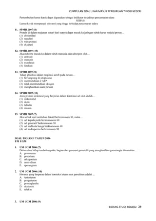 KUMPULAN SOAL UJIAN MASUK PERGURUAN TINGGI NEGERI
BIDANG STUDI BIOLOGI 20
Pertumbuhan lumut kerak dapat digunakan sebagai indikator terjadinya pencemaran udara
SEBAB
Lumut kerak mempunyai toleransi yang tinggi terhadap pencemaran udara
11. SPMB 2007 (8)
Protein di dalam makanan sehari-hari supaya dapat masuk ke jaringan tubuh harus melalui proses…
(1) dissimilasi
(2) regulasi
(3) transportasi
(4) ekskresi
12. SPMB 2007 (10)
Jika mikroba masuk ke dalam tubuh manusia akan direspon oleh…
(1) eritrosit
(2) monosit
(3) trombosit
(4) limfosit
13. SPMB 2007 (8)
Tahap glikolisis dalam respirasi aerob pada hewan…
(1) berlangsung di sitoplasma
(2) membutuhkan 2 ATP
(3) tidak membutuhkan oksigen
(4) menghasilkan asam piruvat
14. SPMB 2007 (10)
Jenis protein struktural yang berperan dalam kontraksi sel otot adalah…
(1) mikrotubul
(2) aktin
(3) tubulin
(4) miosin
15. SPMB 2007 (7)
Jika serbuk sari tumbuhan dikotil berkromosom 30, maka…
(1) sel kepala putik berkromosom 60
(2) sel generatif berkromosom 30
(3) sel mahkota bunga berkromosom 60
(4) sel endosperma berkromosom 90
SOAL BIOLOGI TAHUN 2006
UM UGM
1. UM UGM 2006 (7)
Dalam daur hidup tumbuhan paku, bagian dari generasi gametofit yang menghasilkan gametangia dinamakan …
A. protonema
B. protalium
C. arkegonium
D. anteredium
E. sporangium
2. UM UGM 2006 (10)
Hormon yang berperan dalam kontraksi uterus saat persalinan adalah ...
A. testosteron
B. progesteron
C. prostaglandin
D. oksitosin
E. relakin
3. UM UGM 2006 (9)
 
