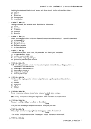 KUMPULAN SOAL UJIAN MASUK PERGURUAN TINGGI NEGERI
BIDANG STUDI BIOLOGI 21
Bagian tubuh ganggang biru berbentuk benang yang dapat tumbuh menjadi individu baru adalah …
A. nukleus
B. pirenoid
C. heterokista
D. hormogonium
E. reseptakulum
4. UM UGM 2006 (13)
Jaringan tumbuhan yang berperan dalam pembentukan tunas adalah …
A. xilem
B. parenkim
C. skerenkim
D. epidermis
E. kolenkim
5. UM UGM 2006 (12)
Enzim endonuklease restriksi memegang peranan penting dalam rekayasa genetika, karena bekerja sebagai …
A. pengganda DNA
B. pemotong DNA
C. penghasil antibodi
D. penghasil antibiotik
E. pembentuk plasmid
6. UM UGM 2006 (8)
Nitrifikasi adalah proses dalam tanah yang dikerjakan oleh bakteri yang merupakan …
A. pembentuk asama amino
B. oksidasi amonia menjadi nitrat
C. reduksi nitrat menjadi gas nitrogen
D. pemecahan protein menjadi amonium
7. UM UGM 2006 (15)
Pada perkembangan embrio hewan, awal proses morfogenesis embrionik ditandai dengan peristiwa …
A. terbentuknya lapisan mesoderm
B. terbentuknya lapisan endoderm
C. terbentuknya erkenteron
D. migrasi sel-sel gastrula
E. munculnya blastopor
8. UM UGM 2006 (3)
Gerakan air dari lingkungan luar melintasi selaput biji untuk keperluan perkecambahan disebut ..
A. difusi
B. osmosis
C. plasmolisis
D. adsorbsi
E. imbibisi
9. UM UGM 2006 (10)
Proses pencemaran makanan dimulai ketika makanan berada di dalam esofagus.
SEBAB
Otot dinding esofagusmelakukan gerakan peristaltik untuk mensekresi enzim pencernaan.
10. UM UGM 2006 (11)
Ikan paru-pau (Dipnoi) dapat bernafas di air dan di darat.
SEBAB
Ikan paru-paru mempunyai alat pernafasan berupa insang dan paru-paru.
11. UM UGM 2006 (7)
Pteridophyta memiliki batang yang berupa rimpang yang tumbuh di dalam tanah.
SEBAB
Akar serabut Pteridohyta muncul dari rimpang yang tumbuh horizontal di dalam tanah.
12. UM UGM 2006 (2)
 