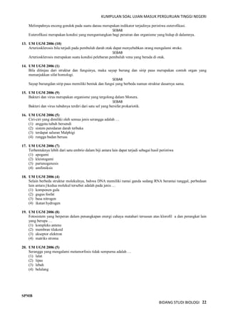 KUMPULAN SOAL UJIAN MASUK PERGURUAN TINGGI NEGERI
BIDANG STUDI BIOLOGI 22
Melimpahnya enceng gondok pada suatu danau merupakan indikator terjadinya peristiwa euterofikasi.
SEBAB
Euterofikasi merupakan kondisi yang menguntungkan bagi perairan dan organisme yang hidup di dalamnya.
13. UM UGM 2006 (10)
Arteriosklerosis bila terjadi pada pembuluh darah otak dapat menyebabkan orang mengalami stroke.
SEBAB
Arteriosklerosis merupakan suatu kondisi pelebaran pembuluh vena yang berada di otak.
14. UM UGM 2006 (1)
Bila ditinjau dari struktur dan fungsinya, maka sayap burung dan sirip paus merupakan contoh organ yang
menunjukkan sifat homologi.
SEBAB
Sayap burungdan sirip paus memiliki bentuk dan fungsi yang berbeda namun struktur dasarnya sama.
15. UM UGM 2006 (9)
Bakteri dan virus merupakan organisme yang tergolong dalam Monera.
SEBAB
Bakteri dan virus tubuhnya terdiri dari satu sel yang bersifat prokariotik.
16. UM UGM 2006 (5)
Ciri-ciri yang dimiliki oleh semua jenis serangga adalah …
(1) anggota tubuh bersendi
(2) sistem peredaran darah terbuka
(3) terdapat saluran Malphigi
(4) rongga badan beruas
17. UM UGM 2006 (7)
Terbentuknya lebih dari satu embrio dalam biji antara lain dapat terjadi sebagai hasil peristiwa
(1) apogami
(2) kleistogami
(3) partenogenesis
(4) amfimiksis
18. UM UGM 2006 (4)
Selain berbeda struktur molekulnya, bahwa DNA memiliki rantai ganda sedang RNA berantai tunggal, perbedaan
lain antara jkedua molekul tersebut adalah pada jenis …
(1) komponen gula
(2) gugus fosfat
(3) basa nitrogen
(4) ikatan hydrogen
19. UM UGM 2006 (8)
Fotosistem yang berperan dalam penangkapan energi cahaya matahari tersusun atas klorofil a dan perangkat lain
yang berupa …
(1) kompleks antene
(2) membran tilakoid
(3) akseptor elektron
(4) matriks stroma
20. UM UGM 2006 (5)
Serangga yang mengalami metamorfosis tidak sempurna adalah …
(1) lalat
(2) lipas
(3) lebah
(4) belalang
SPMB
 