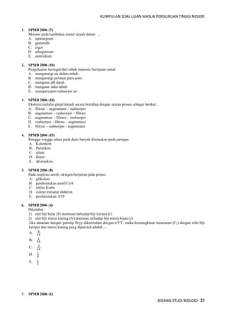KUMPULAN SOAL UJIAN MASUK PERGURUAN TINGGI NEGERI
BIDANG STUDI BIOLOGI 23
1. SPMB 2006 (7)
Meiosis pada tumbuhan lumut terjadi dalam ....
A. sporangium
B. gametofit
C. zigot
D. arkegonium
E. anteridium
2. SPMB 2006 (10)
Pengeluaran keringat dari tubuh manusia bertujuan untuk
A. mengurangi air dalam tubuh
B. mengurangi peranan paru-paru
C. mengatur pH darah
D. mengatur suhu tubuh
E. mempercepat reabsorpsi air
3. SPMB 2006 (10)
Ekskresi melalui ginjal terjadi secara bertahap dengan urutan proses sebagai berikut :
A. filtrasi – augmentasi – reabsorpsi
B. augmentasi – reabsorpsi – filtrasi
C. augmentasi – filtrasi – reabsorpsi
D. reabsorpsi – filtrasi – augmentasi
E. filtrasi – reabsorpsi - augmentasi
4. SPMB 2006 (13)
Rongga–rongga udara pada daun banyak ditemukan pada jaringan
A. Kolenkim
B. Parenkim
C. silem
D. floem
E. sklerenkim
5. SPMB 2006 (8)
Pada respirasi aerob, oksigen berperan pada proses
A. glikolisis
B. pembentukan asetil CoA
C. siklus Krebs
D. sistem transpor elektron
E. pembentukan ATP
6. SPMB 2006 (4)
Diketahui :
1) alel biji bulat (R) dominan terhadap biji keriput (r)
2) alel biji warna kuning (Y) dominan terhadap biji warna hijau (y)
Jika tanaman dengan genotip Rryy dikawinkan dengan rrYY, maka kemungkinan keturunan (F2) dengan sifat biji
keriput dan warna kuning yang diperoleh adalah ....
A. 16
9
B. 16
1
C. 16
3
D. 4
1
E. 2
1
7. SPMB 2006 (1)
 