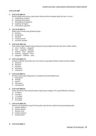 KUMPULAN SOAL UJIAN MASUK PERGURUAN TINGGI NEGERI
BIDANG STUDI BIOLOGI 25
UM UGM 2005
1. UM UGM 2005 (9)
Berikut adalah proses-proses yang terjadi selama peristiwa konjugasi pada Spirogyra, kecuali…
A. terbentuknya zoospora
B. terjadinya plasmogami
C. berpindahnya protoplasma
D. terjadinya kariogami
E. terbentuknya zigospora
2. UM UGM 2005 (7)
Bagian jamur merang yang dimakan berupa…
A. basidium
B. basidioskarp
C. konidium
D. miselium primer
E. miselium sekunder
3. UM UGM 2005 (10)
Pada telinga tengah terdapat tulang-tulang kecil yang terangkai berurutan dari luar ke dalam adalah…
A. marti – landasan – sanggurdi
B. marti – sanggurdi – landasan
C. landasan – marti – sanggurdi
D. landasan – sanggurdi – marti
E. sanggurdi – landasan – marti
4. UM UGM 2005 (13)
Jaringan tumbuhan yang terdiri dari sel-sel dewasa yang dapat berubah menjadi meristem adalah…
A. epidermis
B. parenkim
C. kolenkim
D. sklerenkim
E. endodermis
5. UM UGM 2005 (7)
Protalium jantan pada Selaginella sp, merupakan hasil pertumbuhan dari…
A. sporangium
B. strobilus
C. sporofit
D. mikrospora
E. mikrosporofil
6. UM UGM 2005 (8)
Ketika daur Krebs telah menyelesaiakan empat putaran lengkap, CO2 yang dibebaskan sebanyak…
A. 4 molekul
B. 8 molekul
C. 12 molekul
D. 16 molekul
E. 20 molekul
7. UM UGM 2005 (10)
Obesitas atau kegemukan yang luar biasa pada orang dewasa terjadi karena penyimpangan pada…
A. kelenjar hipofisis
B. kelenjar adrenal
C. kelenjar tiroid
D. kelenjar pankreas
E. kelenjar gonad
8. UM UGM 2005 (1)
 