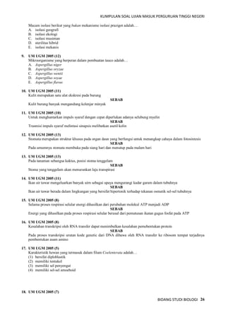 KUMPULAN SOAL UJIAN MASUK PERGURUAN TINGGI NEGERI
BIDANG STUDI BIOLOGI 26
Macam isolasi berikut yang bukan mekanisme isolasi prazigot adalah…
A. isolasi geografi
B. isolasi ekologi
C. isolasi musiman
D. sterilitas hibrid
E. isolasi mekanis
9. UM UGM 2005 (12)
Mikroorganisme yang berperan dalam pembuatan tauco adalah…
A. Aspergillus niger
B. Aspergillus oryzae
C. Aspergillus wentii
D. Aspergillus soyae
E. Aspergillus flavus
10. UM UGM 2005 (11)
Kulit merupakan satu alat ekskresi pada burung
SEBAB
Kulit burung banyak mengandung kelenjar minyak
11. UM UGM 2005 (10)
Untuk menghantarkan impuls syaraf dengan cepat diperlukan adanya selubung myelin
SEBAB
Trasmisi impuls syaraf melintasi sinapsis melibatkan asetil kolin
12. UM UGM 2005 (13)
Stomata merupakan struktur khusus pada organ daun yang berfungsi untuk menangkap cahaya dalam fotosintesis
SEBAB
Pada umumnya stomata membuka pada siang hari dan menutup pada malam hari
13. UM UGM 2005 (13)
Pada tanaman sebangsa kaktus, posisi stoma tenggelam
SEBAB
Stoma yang tenggelam akan menurunkan laju transpirasi
14. UM UGM 2005 (11)
Ikan air tawar mengeluarkan banyak uirn sebagai upaya mengurangi kadar garam dalam tubuhnya
SEBAB
Ikan air tawar berada dalam lingkungan yang bersifat hipertonik terhadap tekanan osmatik sel-sel tubuhnya
15. UM UGM 2005 (8)
Selama proses respirasi selular energi dihasilkan dari perubahan molekul ATP menjadi ADP
SEBAB
Energi yang dihasilkan pada proses respirasi selular berasal dari pemutusan ikatan gugus fosfat pada ATP
16. UM UGM 2005 (8)
Kesalahan transkripsi oleh RNA transfer dapat menimbulkan kesalahan pemebentukan protein
SEBAB
Pada proses transkripsi urutan kode genetic dari DNA dibawa oleh RNA transfer ke ribosom tempat terjadinya
pembentukan asam amino
17. UM UGM 2005 (5)
Karakteristik hewan yang termasuk dalam filum Coelenterata adalah…
(1) bersifat diploblastik
(2) memiliki tentakel
(3) memiliki sel penyengat
(4) memiliki sel-sel amoeboid
18. UM UGM 2005 (7)
 