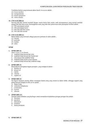 KUMPULAN SOAL UJIAN MASUK PERGURUAN TINGGI NEGERI
BIDANG STUDI BIOLOGI 27
Tumbuhan berikut yang termasuk dalam famili Arecaceae adalah…
(1) Cocos nucifera
(2) Arenga pinnata
(3) Elaesis guineensis
(4) Areca catechu
19. UM UGM 2005 (4)
Seorang laki-laki normal menikah dengan wanita karier buta warna, anak perempuannya yang normal menikah
dengan laki-laki buta warna. Kemungkinan anak yang lahir dari perkawinan anak perempuan tersebut adalah…
(1) 50% perempuan normal
(2) 50% perempuan karier
(3) 50% laki-laki buta warna
(4) 50% laki-laki normal
20. UM UGM 2005 (2)
Bahan-bahan yang termasuk sebagai pencerna (polutan) di udara adalah…
(1) minyak
(2) pestisida
(3) timbale
(4) asbes
SPMB
1. SPMB 2005 (6)
Omne vivum ex vivo berarti
A. makhluk hidup berasal dari telur
B. makhluk hidup berasal dari benda mati
C. telur berasal dari makhluk hidup
D. makhluk hidup terjadi secara spontan
E. makhluk hidup berasal dari makhluk hidup
2. SPMB 2005 (3)
Plasmodesma merupakan bagian protoplas yang terdapat di dalam :
A. dinding sel
B. plasma sel
C. noktah
D. vakuola
E. organel sel
3. SPMB 2005 (3)
Sel fagosit berperan penting dalam memangsa benda asing yang masuk ke dalam tubuh, sehingga organel yang
paling banyak terdapat di alam sel ini adalah ....
A. badan Golgi
B. retikulum endoplasma
C. mitokondria
D. lisosom
E. ribosom
4. SPMB 2005 (13)
Jaringan pada tumbuhan yang berfungsi untuk memperkuat kedudukan jaringan-jaringan lain adalah :
A. meristem
B. parenkim
C. sklerenkim
D. kolenkim
E. ikatan pembuluh
5. SPMB 2005 (5)
 