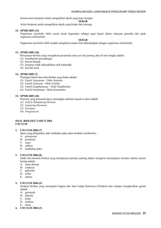 KUMPULAN SOAL UJIAN MASUK PERGURUAN TINGGI NEGERI
BIDANG STUDI BIOLOGI 29
Semua arteri berperan untuk mengalirkan darah yang kaya oksigen.
SEBAB
Arteri berperan untuk mengalirkan darah yang keluar dari jantung.
12. SPMB 2005 (12)
Organisme uniseluler lebih cocok untuk digunakan sebagai agen hayati dalam rekayasa genetika dari pada
organisme multiseluler.
SEBAB
Organisme uniseluler lebih mudah mengalami mutasi bila dibandingkan dengan organisme multiseluler
13. SPMB 2005 (10)
Pernyataan berikut yang merupakan persamaan atara sel otot jantung dan sel otot rangka adalah :
(1) membentuk percabangan
(2) berinti banyak
(3) kerjanya tidak dikendalikan oleh kehendak
(4) bersifat lurik
14. SPMB 2005 (7)
Pasangan famili dan ordo berikut yang benar adalah :
(1) Famili Arecaceae – Ordo Arecales
(2) Famili Liliaceae – Ordo Liliales
(3) Famili Zingiberaceae – Ordo Zingiberales
(4) Famili Gramineae –Ordo Graminales
15. SPMB 2005 (10)
Hormon yang konsentrasinya meningkat sebelum terjadi ovulasi adalah :
(1) Falicle Stimulating Hormon
(2) Lutunzing Hormone
(3) Estrogen
(4) Pengesteron
SOAL BIOLOGI TAHUN 2004
UM UGM
1. UM UGM 2004 (7)
Spora yang dilepaskan oleh tumbuhan paku akan tumbuh membentuk…
A. protonema
B. protalium
C. zigot
D. embrio
E. tumbuhan paku
2. UM UGM 2004 (8)
Salah satu hormon berikut yang mempunyai peranan penting dalam mengatur menutupnya stomata selama musim
kering adalah…
A. asam absisat
B. sitokinin
C. giberelin
D. etilen
E. auksin
3. UM UGM 2004 (5)
Struktur berikut yang merupakan bagian dari daur hidup Hydrozoa (Chidaria) dan mampu menghasilkan gamet
adalah…
A. gemmule
B. planula
C. polip
D. medusa
E. tunas
4. UM UGM 2004 (3)
 