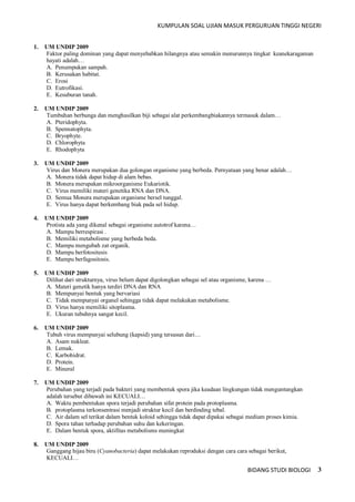 KUMPULAN SOAL UJIAN MASUK PERGURUAN TINGGI NEGERI
BIDANG STUDI BIOLOGI 3
1. UM UNDIP 2009
Faktor paling dominan yang dapat menyebabkan hilangnya atau semakin menurunnya tingkat keanekaragaman
hayati adalah…
A. Penumpukan sampah.
B. Kerusakan habitat.
C. Erosi
D. Eutrofikasi.
E. Kesuburan tanah.
2. UM UNDIP 2009
Tumbuhan berbunga dan menghasilkan biji sebagai alat perkembangbiakannya termasuk dalam…
A. Pteridophyta.
B. Spennatophyta.
C. Bryophyte.
D. Chlorophyta
E. Rhodophyta
3. UM UNDIP 2009
Virus dan Monera merupakan dua golongan organisme yang berbeda. Pernyataan yang benar adalah…
A. Monera tidak dapat hidup di alam bebas.
B. Monera merupakan mikroorganisme Eukariotik.
C. Virus memiliki materi genetika RNA dan DNA.
D. Semua Monera merupakan organisme bersel tunggal.
E. Virus hanya dapat berkembang biak pada sel hidup.
4. UM UNDIP 2009
Protista ada yang dikenal sebagai organisme autotrof karena…
A. Mampu berrespirasi .
B. Memiliki metabolisme yang berbeda beda.
C. Mampu mengubah zat organik.
D. Mampu berfotositesis
E. Mampu berfagositosis.
5. UM UNDIP 2009
Dilihat dari strukturnya, virus belum dapat digolongkan sebagai sel atau organisme, karena …
A. Materi genetik hanya terdiri DNA dan RNA
B. Mempunyai bentuk yang bervariasi
C. Tidak mempunyai organel sehingga tidak dapat melakukan metabolisme.
D. Virus hanya memiliki sitoplasma.
E. Ukuran tubuhnya sangat kecil.
6. UM UNDIP 2009
Tubuh virus mempunyai selubung (kapsid) yang tersusun dari…
A. Asam nukleat.
B. Lemak.
C. Karbohidrat.
D. Protein.
E. Mineral
7. UM UNDIP 2009
Perubahan yang terjadi pada bakteri yang membentuk spora jika keadaan lingkungan tidak menguntungkan
adalah tersebut dibawah ini KECUALI…
A. Waktu pembentukan spora terjadi perubahan sifat protein pada protoplasma.
B. protoplasma terkonsentrasi menjadi struktur kecil dan berdinding tebal.
C. Air dalam sel terikat dalam bentuk koloid sehingga tidak dapat dipakai sebagai medium proses kimia.
D. Spora tahan terhadap perubahan suhu dan kekeringan.
E. Dalam bentuk spora, aktifitas metabolisms meningkat
8. UM UNDIP 2009
Ganggang hijau biru (Cyanobacteria) dapat melakukan reproduksi dengan cara cara sebagai berikut,
KECUALI…
 