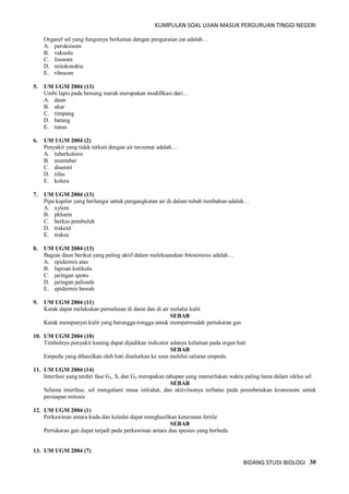 KUMPULAN SOAL UJIAN MASUK PERGURUAN TINGGI NEGERI
BIDANG STUDI BIOLOGI 30
Organel sel yang fungsinya berkaitan dengan penguraian zat adalah…
A. peroksisom
B. vakuola
C. lisosom
D. mitokondria
E. ribosom
5. UM UGM 2004 (13)
Umbi lapis pada bawang merah merupakan modifikasi dari…
A. daun
B. akar
C. rimpang
D. batang
E. tunas
6. UM UGM 2004 (2)
Penyakit yang tidak terkait dengan air tercemar adalah…
A. tuberkolosis
B. muntaber
C. disentri
D. tifus
E. kolera
7. UM UGM 2004 (13)
Pipa kapiler yang berfungsi untuk pengangkutan air di dalam tubuh tumbuhan adalah…
A. xylem
B. phloem
C. berkas pembuluh
D. trakeid
E. trakea
8. UM UGM 2004 (13)
Bagian daun berikut yang paling aktif dalam meleksanakan fotosintesis adalah…
A. epidermis atas
B. lapisan kutikula
C. jaringan spons
D. jaringan palisade
E. epidermis bawah
9. UM UGM 2004 (11)
Katak dapat melakukan pernafasan di darat dan di air melalui kulit
SEBAB
Katak mempunyai kulit yang berongga-rongga untuk mempermudah pertukaran gas
10. UM UGM 2004 (10)
Timbulnya penyakit kuning dapat dijadikan indicator adanya kelainan pada organ hati
SEBAB
Empedu yang dihasilkan oleh hati disalurkan ke usus melelui saluran empedu
11. UM UGM 2004 (14)
Interfase yang terdiri fase G1, S, dan G2 merupakan tahapan yang memerlukan waktu paling lama dalam siklus sel
SEBAB
Selama interfase, sel mengalami masa istirahat, dan aktivitasnya terbatas pada pemebntukan kromosom untuk
persiapan mitosis
12. UM UGM 2004 (1)
Perkawinan antara kuda dan keledai dapat menghasilkan keturunan fertile
SEBAB
Pertukaran gen dapat terjadi pada perkawinan antara dua spesies yang berbeda
13. UM UGM 2004 (7)
 
