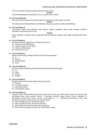 KUMPULAN SOAL UJIAN MASUK PERGURUAN TINGGI NEGERI
BIDANG STUDI BIOLOGI 31
Pinus sp, termasuk ke dalam golongan tumbuhan berbiji terbuka
SEBAB
Alat perkembangbiakan seksual pada Pinus sp, tersusun dalam strobilus
14. UM UGM 2004 (10)
Rasa lelah saat berolahraga terjadi akibat adanya penimbunan asam laktat pada otot tubuh
SEBAB
Penimbunan asam laktat diakibatkan oleh banyaknya oksigen yang diserap tubuh saat berolahraga
15. UM UGM 2004 (7)
Penyerbukan buatan yang dilakukan pada tanaman anggrek merupakan upaya untuk mengatasi hambatan
reproduksi yang berupa isolasi musim
SEBAB
Isolasi reproduksi merupakan factor penghambat bagi dua populasi simpatrik untuk dapat melakukan perkawinan
alami
16. UM UGM 2004 (5)
Karakteristik hewan anggota filum Arthropoda antara lain…
(1) tubuhnya bersifat diploblastik
(2) memiliki rangka luar dari khitin
(3) tubuhnya berbuku-buku
(4) kakinya beruas-ruas
17. UM UGM 2004 (6)
Menurut pakar biologi, keadaan atmosfir purba banyak mengandung…
(1) air
(2) amonia
(3) karbondioksida
(4) metan
18. UM UGM 2004 (12)
Rekayas genetika membuka peluang pemanfaatan plasma nutfah pada tingkat…
(1) sel
(2) organ
(3) jaringa
(4) molekul
19. UM UGM 2004 (5)
Pedipalpi pada Arachnida dapat dipakai sebagai alat untuk…
(1) bergerak
(2) memegang makanan
(3) memasukan sperma
(4) melumpuhkan mangsa
20. UM UGM 2004 (4)
Diketahui bahwa MMkk adalah genotip untuk bunga warna merah, dan mmKK adalah bunga warna kuning. Pada
persilangan antara kedua genotip tersebut, F1 semuanya memiliki bunga berwarna merah, sedangkan F2
perbandingan fenotip antara merah : kuning : putih adalah 12 : 3 : 1. Berdasarkan keterangan di atas, maka
pernyataan yang benar mengenai peristiwa tersebut adalah…
(1) aktor M adalah dominan, dan bersifat epistasis
(2) faktor K adalah dominan, dan bersifat hipostasis
(3) faktor M bersifat dominan terhadap alel pasangannya
(4) faktor M dan K keduanya dominan, dan tidak saling menutupi
SPMB 2004
 