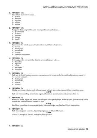 KUMPULAN SOAL UJIAN MASUK PERGURUAN TINGGI NEGERI
BIDANG STUDI BIOLOGI 32
1. SPMB 2004 (14)
Fase terlama pada mitosis adalah ....
A. profase
B. metafase
C. interfase
D. telofase
E. anafase
2. SPMB 2004 (10)
Komponen darah yang terlibat dalam proses pembekuan darah adalah ....
A. plasma darah
B. trombosit
C. eosinofil
D. limfosit
E. basofil
3. SPMB 2004 (3)
Penyusunan ekor berudu pada saat metamorfosis disebabkan oleh aktivitas ..
A. lisosom
B. badan golgi
C. mitokondria
D. ribosom
E. retikulum endoplasma
4. SPMB 2004 (5)
Protozoa penyebab penyakit tidur di Afrika termasuk ke dalam kelas .....
A. Sarcodina
B. Sporozoa
C. Ciliata
D. Rhizopoda
E. Flagellata
5. SPMB 2004 (3)
Pada saat fertilisasi, kepala spermatozoa mampu menembus zona pelusida, karena dilengkapi dengan organel ....
A. vakuola kontraktil
B. badan golgi
C. mitokondria
D. lisosom
E. ribosom
6. SPMB 2004 (2)
Tingkat pencemaran bahan organik dalam air sungai sebelum dan sesudah melewati tebing curam tidak sama.
SEBAB
Pada saat melewati tebing curam, bahan organik dihancurkan secara mekanik oleh derasnya aliran air.
7. SPMB 2004 (4)
Kombinasi kodon triplet dari empat basa nitrogen sesuai pasangannya, dalam rekayasa genetika cukup untuk
memberikan kode asam amino yang ada di alam.
SEBAB
Kombinasi empat basa nitrogen menjadi kodon-kodon triplet akan menghasilkan 16 jenis kodon triplet.
8. SPMB 2004 (8)
Pada proses respirasi, asetil CoA dapat langsung masuk ke dalam siklus Krebs.
SEBAB
Asetil CoA merupakan senyawa antara pada proses glikolisis.
9. SPMB 2004 (3)
 