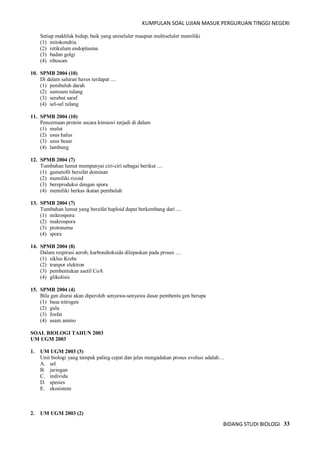 KUMPULAN SOAL UJIAN MASUK PERGURUAN TINGGI NEGERI
BIDANG STUDI BIOLOGI 33
Setiap makhluk hidup, baik yang uniseluler maupun multiseluler memiliki
(1) mitokondria
(2) retikulum endoplasma
(3) badan golgi
(4) ribosom
10. SPMB 2004 (10)
Di dalam saluran haves terdapat ....
(1) pembuluh darah
(2) sumsum tulang
(3) serabut saraf
(4) sel-sel tulang
11. SPMB 2004 (10)
Pencernaan protein secara kimiawi terjadi di dalam
(1) mulut
(2) usus halus
(3) usus besar
(4) lambung
12. SPMB 2004 (7)
Tumbuhan lumut mempunyai ciri-ciri sebagai berikut ....
(1) gametofit bersifat dominan
(2) memiliki rizoid
(3) bereproduksi dengan spora
(4) memiliki berkas ikatan pembuluh
13. SPMB 2004 (7)
Tumbuhan lumut yang bersifat haploid dapat berkembang dari ....
(1) mikrospora
(2) makrospora
(3) protonema
(4) spora
14. SPMB 2004 (8)
Dalam respirasi aerob, karbondioksida dilepaskan pada proses ....
(1) siklus Krebs
(2) tranpor elektron
(3) pembentukan asetil CoA
(4) glikolisis
15. SPMB 2004 (4)
Bila gen diurai akan diperoleh senyawa-senyawa dasar pembentu gen berupa
(1) basa nitrogen
(2) gula
(3) fosfat
(4) asam amino
SOAL BIOLOGI TAHUN 2003
UM UGM 2003
1. UM UGM 2003 (3)
Unit biologi yang tampak paling cepat dan jelas mengadakan proses evolusi adalah…
A. sel
B. jaringan
C. individu
D. spesies
E. ekosistem
2. UM UGM 2003 (2)
 