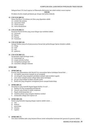 KUMPULAN SOAL UJIAN MASUK PERGURUAN TINGGI NEGERI
BIDANG STUDI BIOLOGI 35
Sebagian besar CO2 hasil respirasi sel Mammalia dikeluarkan dari tubuh melalui sistem respirasi
SEBAB
Di dalam alveolus terjado pertukaran gas oksigen dan karbon dioksida
12. UM UGM 2003 (5)
Dalam klarifikasi Avertebrata cirri khas yang digunakan adalah
(1) tentakel dan antenna
(2) segmentasi tubuh
(3) simetri-asimetri
(4) warna eksoskeleton
13. UM UGM 2003 (7)
Penulisan Pamilia berikut yang sesuai dengan tipe tumbuhan adalah…
(1) Arecaceae
(2) Palmae
(3) Poaceae
(4) Gramineae
14. UM UGM 2003 (10)
Jaringan berikut yang sel-sel penyususnnya berasal dari perkembangan lapisan ektoderm adalah…
(1) tulang
(2) saraf
(3) otot
(4) epidermis
15. UM UGM 2003 (13)
Sel parenkim dapat berfungsi untuk…
(1) mentranspor zat
(2) tempat asimilasi karbon
(3) memperkuat jaringan lain
(4) menimbun cadangan makanan
SPMB 2003
1. SPMB 2003 (6)
Konsep yang dikemukakan oleh Harold Urey menyatakan bahwa kehidupan berasal dari ....
A. zat organik yang terurai menjadi zat-zat anorganik
B. zat anorganik yang mengalami perubahan menjadi makromolekul organik
C. asam amino menjadi protein sebagai bahan dasar kehidupan
D. gas-gas yang terdapat di dalam atmosfer purba
E. benda mati yang mengalami serangkaian proses menjadi benda hidup
2. SPMB 2003 (3)
Sel prokariot yang memiliki bagian-bagian berikut, kecuali ....
A. dinding sel yang mengandung polisakarida
B. ribosom yang tersebar di dalam sitoplasma
C. flagela untuk pergerakan sel
D. membran plasma yang mengatur lalulintas molekul
E. mitokondria sebagai alat respirasi sel
3. SPMB 2003 (10)
Sistem yang berkaitan langsung dengan respirasi adalah sistem ....
A. otot
B. ekskresi
C. pencernaan
D. sirkulasi
E. regulasi
4. SPMB 2003 (7)
Jenis daun tumbuhan paku yang berperan khusus untuk melanjutkan keturunan dari generasi ke generasi adalah ....
 