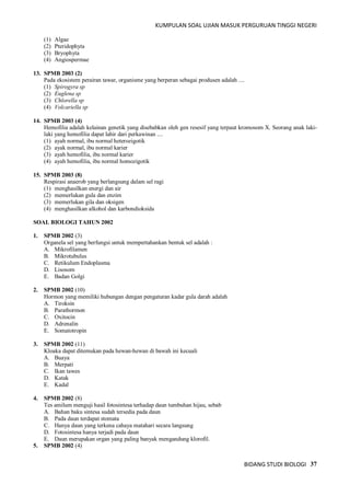 KUMPULAN SOAL UJIAN MASUK PERGURUAN TINGGI NEGERI
BIDANG STUDI BIOLOGI 37
(1) Algae
(2) Pteridophyta
(3) Bryophyta
(4) Angiospermae
13. SPMB 2003 (2)
Pada ekosistem perairan tawar, organisme yang berperan sebagai produsen adalah ....
(1) Spirogyra sp
(2) Euglena sp
(3) Chlorella sp
(4) Volcariella sp
14. SPMB 2003 (4)
Hemofilia adalah kelainan genetik yang disebabkan oleh gen resesif yang terpaut kromosom X. Seorang anak laki-
laki yang hemofilia dapat lahir dari perkawinan ....
(1) ayah normal, ibu normal heterozigotik
(2) ayak normal, ibu normal karier
(3) ayah hemofilia, ibu normal karier
(4) ayah hemofilia, ibu normal homozigotik
15. SPMB 2003 (8)
Respirasi anaerob yang berlangsung dalam sel ragi
(1) menghasilkan energi dan air
(2) memerlukan gula dan enzim
(3) memerlukan gila dan oksigen
(4) menghasilkan alkohol dan karbondioksida
SOAL BIOLOGI TAHUN 2002
1. SPMB 2002 (3)
Organela sel yang berfungsi untuk mempertahankan bentuk sel adalah :
A. Mikrofilamen
B. Mikrotubulus
C. Retikulum Endoplasma
D. Lisosom
E. Badan Golgi
2. SPMB 2002 (10)
Hormon yang memiliki hubungan dengan pengaturan kadar gula darah adalah
A. Tiroksin
B. Parathormon
C. Oxitocin
D. Adrenalin
E. Somatotropin
3. SPMB 2002 (11)
Kloaka dapat ditemukan pada hewan-hewan di bawah ini kecuali
A. Buaya
B. Merpati
C. Ikan tawes
D. Katak
E. Kadal
4. SPMB 2002 (8)
Tes amilum menguji hasil fotosintesa terhadap daun tumbuhan hijau, sebab
A. Bahan baku sintesa sudah tersedia pada daun
B. Pada daun terdapat stomata
C. Hanya daun yang terkena cahaya matahari secara langsung
D. Fotosintesa hanya terjadi pada daun
E. Daun merupakan organ yang paling banyak mengandung klorofil.
5. SPMB 2002 (4)
 