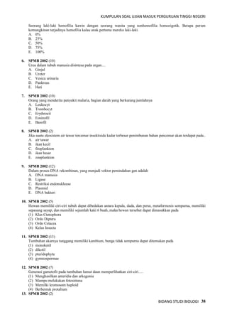 KUMPULAN SOAL UJIAN MASUK PERGURUAN TINGGI NEGERI
BIDANG STUDI BIOLOGI 38
Seorang laki-laki hemofilia kawin dengan seorang wanita yang nonhemofilia homozigotik. Berapa persen
kemungkinan terjadinya hemofilia kalau anak pertama mereka laki-laki.
A. 0%
B. 25%
C. 50%
D. 75%
E. 100%
6. SPMB 2002 (10)
Urea dalam tubuh manusia disintesa pada organ…
A. Ginjal
B. Ureter
C. Vesica urinaria
D. Pankreas
E. Hati
7. SPMB 2002 (10)
Orang yang menderita penyakit malaria, bagian darah yang berkurang jumlahnya
A. Leukocyt
B. Trombocyt
C. Erythrocit
D. Eosinofil
E. Basofil
8. SPMB 2002 (2)
Jika suatu ekosistem air tawar tercemar insektisida kadar terbesar penimbunan bahan pencemar akan terdapat pada..
A. air tawar
B. ikan kecil
C. fitoplankton
D. ikan besar
E. zooplankton
9. SPMB 2002 (12)
Dalam proses DNA rekombinan, yang menjadi vektor pemindahan gen adalah
A. DNA manusia
B. Ligase
C. Restriksi endonuklease
D. Plasmid
E. DNA bakteri
10. SPMB 2002 (5)
Hewan memiliki ciri-ciri tubuh dapat dibedakan antara kepala, dada, dan perut, metaformosis sempurna, memiliki
sepasang sayap, dan memiliki sejumlah kaki 6 buah, maka hewan tersebut dapat dimasukkan pada
(1) Klas Ctenophora
(2) Ordo Diptera
(3) Ordo Cetacea
(4) Kelas Insecta
11. SPMB 2002 (13)
Tumbuhan akarnya tunggang memiliki kambium, bunga tidak sempurna dapat ditemukan pada
(1) monokotil
(2) dikotil
(3) pteridophyta
(4) gymnospermae
12. SPMB 2002 (7)
Generasi gametofit pada tumbuhan lumut daun memperlihatkan ciri-ciri….
(1) Menghasilkan anteridia dan arkegonia
(2) Mampu melakukan fotosintesa
(3) Memilki kromosom haploid
(4) Berbentuk protalium
13. SPMB 2002 (2)
 