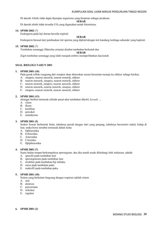 KUMPULAN SOAL UJIAN MASUK PERGURUAN TINGGI NEGERI
BIDANG STUDI BIOLOGI 39
Di daerah Afotik tidak dapat dijumpai organisme yang berperan sebagai produsen
SEBAB
Di daerah afotik tidak tersedia CO2 yang digunakan untuk fotosintesa.
14. SPMB 2002 (7)
Endosperm pada biji durian bersifat triploid
SEBAB
Endosperm berasal dari pembuahan inti sperma yang diploid dengan inti kandung lembaga sekunder yang haploid.
15. SPMB 2002 (7)
Tumbuhan semanggi (Marsilea crenata) disebut tumbuhan berkutub dua
SEBAB
Zigot tumbuhan semanggi yang telah menjadi embrio memperlihatkan dua kutub.
SOAL BIOLOGI TAHUN 2001
1. SPMB 2001 (10)
Pada gerak refleks rangsang dari reseptor akan diteruskan secara berurutan menuju ke efektor sebaga berikut,
A. sinapsis, neuron sensorik, neuron motorik, efektor
B. neuron sensorik, sinapsis, neuron motorik, efektor
C. neuron motorik, sinapsis, neuron sensorik, efektor
D. neuron sensorik, neuron motorik, sinapsis, efektor
E. sinapsis, neuron motorik, neuron sensorik, efektor
2. SPMB 2001 (13)
Jaringan berikut termasuk silinder pusat akar tumbuhan dikotil, kecuali ....
A. xilem
B. floem
C. kambiun
D. perisikel
E. endodermis
3. SPMB 2001 (5)
Seekor hewan berbentuk bulat, tubuhnya penuh dengan duri yang panjang, tubuhnya bersimetri radial, hidup di
laut, maka hewa tersebut termasuk dalam kelas
A. Ophiuroidea
B. Echinoidea
C. Asteroidea
D. Crinoidea
E. Hplpthuroidea
4. SPMB 2001 (7)
Suatu badan tempat berkumpulnya sporongium, dan jika masih muda dilindungi oleh indusium, adalah
A. sporofit pada tumbuhan laut
B. sporongonium pada tumbuhan laut
C. strobilus pada tumbuhan biji terbuka
D. sorus pada tumbuhan paku
E. makrofil pada tumbuhan paku
5. SPMB 2001 (10)
Sistem yang berkaitan langsung dengan respirasi adalah sistem
A. otot
B. ekskresi
C. pencernaan
D. sirkulasi
E. regulasi
6. SPMB 2001 (3)
 