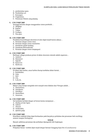 KUMPULAN SOAL UJIAN MASUK PERGURUAN TINGGI NEGERI
BIDANG STUDI BIOLOGI 4
A. pembentukan spora.
B. Pembelahan sel.
C. Konyugasi.
D. Fragrnentasi.
E. Pemutusan filamen yang panjang.
9. UM UNDIP 2009
Serangga bernafas dengan menggunakan sistem pembuluh…
A. Malphigi.
B. Kapiler.
C. Trakea
D. Esofagus.
E. Paru paru
10. UM UNDIP 2009
Perubahan keseimbangan ekosistem di alam dapat terjadi karena adanya…
A. Pertanian dengan sistem rotasi.
B. Pertanian dengan sistem monokultur.
C. Pemakaian pupuk kandang.
D. Pemakaian Bioinsektisida.
E. Pertanian dengan sistem tumpangsari.
11. UM UNDIP 2009
Berfungsi sebagai produsen primer di dalam ekosistem alamiah adalah organisms…
A. Autotrof
B. Heterotrof.
C. Saprofit.
D. Karnivora
E. Herbivora
12. UM UNDIP 2009
Di dalam daur karbon, unsur karbon diserap tumbuhan dalam bentuk…
A. Karbohidrat.
B. Gula.
C. H2O
D. CO2
E. C6H12O6
13. UM UNDIP 2009
Bakteri yang mampu mengubah nitrit menjadi nitrat didalam daur Nitrogen adalah…
A. Nitosomonas.
B. Nitrobacter.
C. Nitrifikasi.
D. Denitrifikasi.
E. Amonium.
14. UM UNDIP 2009
Sel tumbuhan berbeda dengan sel hewan karena mempunyai…
A. dinding sel dari lignin
B. nukleus
C. ribosom
D. mitokondria
E. aparatus golgi
15. UM UNDIP 2009
Klasifikasi makhluk hidup dapat berdasarkan pada banyaknya perbedaan dan persamaan baik morfologi,
anatomi maupun fisiologinya.
SEBAB
Banyak sedikitnya persamaan dan perbedaan dipengaruhi oleh lingkungan.
16. UM UNDIP 2009
Pelapukan batuan / tembok dapat terjadi dengan bantuan Ganggang hijau biro (Cyanobacteria)
 