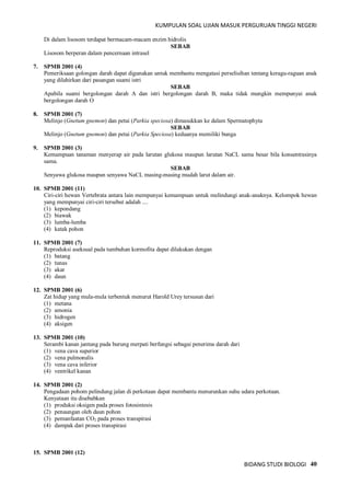 KUMPULAN SOAL UJIAN MASUK PERGURUAN TINGGI NEGERI
BIDANG STUDI BIOLOGI 40
Di dalam lisosom terdapat bermacam-macam enzim hidrolis
SEBAB
Lisosom berperan dalam pencernaan intrasel
7. SPMB 2001 (4)
Pemeriksaan golongan darah dapat digunakan untuk membantu mengatasi perselisihan tentang keragu-raguan anak
yang dilahirkan dari pasangan suami istri
SEBAB
Apabila suami bergolongan darah A dan istri bergolongan darah B, maka tidak mungkin mempunyai anak
bergolongan darah O
8. SPMB 2001 (7)
Melinjo (Gnetum gnemon) dan petai (Parkia speciosa) dimasukkan ke dalam Spermatophyta
SEBAB
Melinjo (Gnetum gnemon) dan petai (Parkia Speciosa) keduanya memiliki bunga
9. SPMB 2001 (3)
Kemampuan tanaman menyerap air pada larutan glukosa maupun larutan NaCL sama besar bila konsentrasinya
sama.
SEBAB
Senyawa glukosa maupun senyawa NaCL masing-masing mudah larut dalam air.
10. SPMB 2001 (11)
Ciri-ciri hewan Vertebrata antara lain mempunyai kemampuan untuk melindungi anak-anaknya. Kelompok hewan
yang mempunyai ciri-ciri tersebut adalah ....
(1) kepondang
(2) biawak
(3) lumba-lumba
(4) katak pohon
11. SPMB 2001 (7)
Reproduksi aseksual pada tumbuhan kormofita dapat dilakukan dengan
(1) batang
(2) tunas
(3) akar
(4) daun
12. SPMB 2001 (6)
Zat hidup yang mula-mula terbentuk menurut Harold Urey tersusun dari
(1) metana
(2) amonia
(3) hidrogen
(4) aksigen
13. SPMB 2001 (10)
Serambi kanan jantung pada burung merpati berfungsi sebagai penerima darah dari
(1) vena cava superior
(2) vena pulmonalis
(3) vena cava inferior
(4) ventrikel kanan
14. SPMB 2001 (2)
Pengadaan pohom pelindung jalan di perkotaan dapat membantu menurunkan suhu udara perkotaan.
Kenyataan itu disebabkan
(1) produksi oksigen pada proses fotosintesis
(2) penaungan oleh daun pohon
(3) pemanfaatan CO2 pada proses transpirasi
(4) dampak dari proses transpirasi
15. SPMB 2001 (12)
 