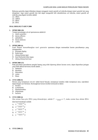 KUMPULAN SOAL UJIAN MASUK PERGURUAN TINGGI NEGERI
BIDANG STUDI BIOLOGI 41
Rekayasa genetika dapat dilakukan dengan mengganti materi genetik sel mikroba dengan materi genetik lain yang
diinginkan. Agar materi genetik lain tadi dapat mengambil alih mketabolisme sel mikroba, materi genetik sel
mikroba yang diganti tersebut adalah
(1) rRNA
(2) mRNA
(3) tRNA
(4) DNA
SOAL BIOLOGI TAHUN 2000
1. SPMB 2000 (10)
Tempat pematangan sel-sel spermatozoa adalah di
A. tubuli seminiferi
B. ductus afferens
C. epidydimis
D. ductus deferens
E. urethra
2. SPMB 2000 (6)
Louis Pasteur menumbangkan teori generatio spontanea dengan memuaskan karena percobaannya yang
menggunakan
A. potongan daging
B. kaldu ayam
C. tabung ditutup rapat
D. botol berbentuk leher angsa
E. tabung ditutup kain kasa
3. SPMB 2000 (13)
Pada percobaan perendaman pangkal batang yang telah dipotong dalam larutan eosin, dapat dipastikan jaringan
yang lebih dahulu berwarna merah adalah ....
A. epidermis
B. parenkim
C. sklerenkim
D. xylem
E. floem
4. SPMB 2000 (5)
Hewan yang mempunyai ciri-ciri: tubuh bersel banyak, mempunyai tentakel, tidak mempunyai anus, reproduksi
dapat dengan cars bertunas. Kemungkinan hewan tersebut termasuk ke dalam
A. Porifera
B. Coelenterate
C. Platyhelminthes
D. Oligochaeta
E. Suctoria
5. SPMB 2000 (4)
Jika urutan basa pits DNA yang ditranskripsi, adalah 5' GTSAT
 3', maka urutan bass dalam RNA
duta hasil transkripsi aclalah
A. 3' GTSAT

5'
B. 3' GTSAT

5'
C. 3' SAGUA

'5
D. 5' SAGUA

3'
E. 5 TAGTA

3'
6. SPMB 2000 (2)
 