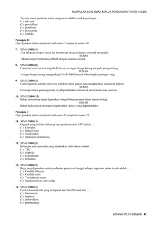 KUMPULAN SOAL UJIAN MASUK PERGURUAN TINGGI NEGERI
BIDANG STUDI BIOLOGI 42
Tujuan utama pendirian suaka margasatwa adalah untuk kepentingan ....
(1) rekreasi
(2) pendidikan
(3) penelitian
(4) pelestarian
(5) estetika
Petunjuk B:
Dipergunakan dalam menjawab soal nomor 7 sampai ke nomor 10.
7. SPMB 2000 (3)
Jika tekanan turgor suatu sel membesar maka tekanan osmotik mengecil.
SEBAB
Tekanan turgor berbanding terbalik dengan tekanan osmotik.
8. SPMB 2000 (8)
Fotosintesis terutama terjadi di dalam jaringan bunga karang daripada jaringan tiang.
SEBAB
Jaringan bunga karang mengandung klorofil lebih banyak dibandingkan jaringan tiang.
9. SPMB 2000 (4)
Gametogenesis adalah peristiwa pembentukan gamer yang menghasilkan kromosom diploid.
SEBAB
Dalam peristiwa gametogenesis terjadi pembelahan meiosis di dalam testis atau ovarium.
10. SPMB 2000 (12)
Bahan radioisotop dapat digunakan sebagai bahan perunut dalam sistem biologi.
SEBAB
Bahan radioisotop mempunyai pancaran radiasi yang dapatdideteksi.
Petunjuk C:
Dipergunakan dalam menjawab soal nomor11 sampai ke nomor 15.
11. SPMB 2000 (3)
Organel yang terlibat dalam proses pembentukan ATP adalah ....
(1) kloroplas
(2) badan Golgi
(3) mitokondria
(4) retikulum endoplasma
12. SPMB 2000 (9)
Beberapa jenis penyakit yang disebabkan oleh bakteri adalah ....
(1) TBC
(2) Syphilis
(3) Gonorhoeae
(4) Influenza
13. SPMB 2000 (9)
Ragi yang digunakan untuk pembuatan protein sel tunggal sebagai suplemen pakan ternak adalah ....
(1) Candida albicans
(2) Candida utilis
(3) Trichoderma reesei
(4) Saccharomyces cerevisidae
14. SPMB 2000 (2)
Gas karbondioksida yang terdapat di etas bumf berasal dari ....
(1) fotosintesis
(2) respirasi
(3) denitrifikasi
(4) pembusukan
 