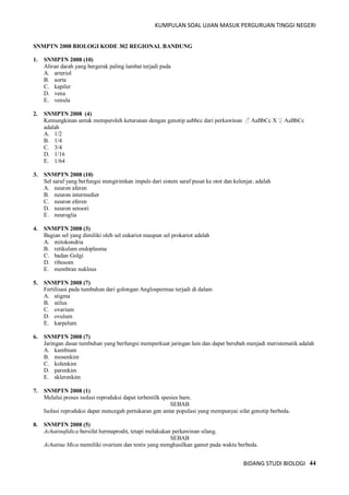 KUMPULAN SOAL UJIAN MASUK PERGURUAN TINGGI NEGERI
BIDANG STUDI BIOLOGI 44
SNMPTN 2008 BIOLOGI KODE 302 REGIONAL BANDUNG
1. SNMPTN 2008 (10)
Aliran darah yang bergerak paling lambat terjadi pada
A. arteriol
B. aorta
C. kapiler
D. vena
E. venula
2. SNMPTN 2008 (4)
Kemungkinan untuk memperoleh keturunan dengan genotip aabbcc dari perkawinan ♂ AaBbCc X ♀ AaBbCc
adalah
A. 1/2
B. 1/4
C. 3/4
D. 1/16
E. 1/64
3. SNMPTN 2008 (10)
Sel saraf yang berfungsi mengirimkan impuls dari sistem saraf pusat ke otot dan kelenjar, adalah
A. neuron aferen
B. neuron intermedier
C. neuron eferen
D. neuron sensori
E. neuroglia
4. SNMPTN 2008 (3)
Bagian sel yang dimiliki oleh sel eukariot maupun sel prokariot adalah
A. mitokondria
B. retikulum endoplasma
C. badan Golgi
D. ribosom
E. membran nukleus
5. SNMPTN 2008 (7)
Fertilisasi pada tumbuhan dari golongan Anglospermae terjadi di dalam
A. stigma
B. stilus
C. ovarium
D. ovulum
E. karpelum
6. SNMPTN 2008 (7)
Jaringan dasar tumbuhan yang berfungsi memperkuat jaringan lain dan dapat berubah menjadi meristematik adalah
A. kambium
B. mosenkim
C. kolenkim
D. parenkim
E. sklerenkim
7. SNMPTN 2008 (1)
Melalui proses isolasi reproduksi dapat terbentilk spesies barn.
SEBAB
Isolasi reproduksi dapat mencegah pertukaran gen antar populasi yang mempunyai sifat genotip berbeda.
8. SNMPTN 2008 (5)
Achatinafidica bersifat hermaprodit, tetapi melakukan perkawinan silang.
SEBAB
Achatina Mica memiliki ovarium dan testis yang menghasilkan gamet pada waktu berbeda.
 