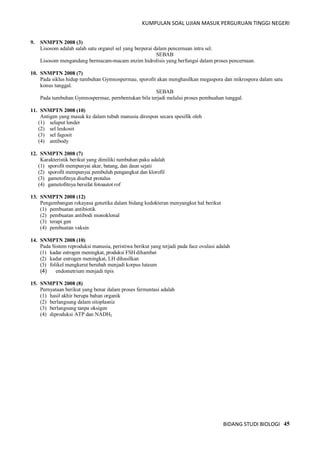 KUMPULAN SOAL UJIAN MASUK PERGURUAN TINGGI NEGERI
BIDANG STUDI BIOLOGI 45
9. SNMPTN 2008 (3)
Lisosom adalah salah satu organel sel yang berperai dalam pencernaan intra sel.
SEBAB
Lisosom mengandung bermacam-macam enzim hidrolisis yang berfungsi dalam proses pencernaan.
10. SNMPTN 2008 (7)
Pada siklus hidup tumbuhan Gymnospermae, sporofit akan menghasilkan megaspora dan mikrospora dalam satu
konus tunggal.
SEBAB
Pada tumbuhan Gymnospermae, pernbentukan bila terjadi melalui proses pembuahan tunggal.
11. SNMPTN 2008 (10)
Antigen yang masuk ke dalam tubuh manusia direspon secara spesifik oleh
(1) selaput lender
(2) sel leukosit
(3) sel fagosit
(4) antibody
12. SNMPTN 2008 (7)
Karakteristik berikut yang dimiliki tumbuhan paku adalah
(1) sporofit mempunyai akar, batang, dan daun sejati
(2) sporofit mempunyai pembuluh pengangkut dan klorofil
(3) gametofitnya disebut protalus
(4) gametofitnya bersifat fotoautot rof
13. SNMPTN 2008 (12)
Pengembangan rekayasa genetika dalam bidang kedokteran menyangkut hal berikut
(1) pembuatan antibiotik
(2) pembuatan antibodi monoklonal
(3) terapi gen
(4) pembuatan vaksin
14. SNMPTN 2008 (10)
Pada Sistem reproduksi manusia, peristiwa berikut yang terjadi pada face ovulasi adalah
(1) kadar estrogen meningkat, produksi FSH dihambat
(2) kadar estrogen meningkat, LH dihasilkan
(3) folikel mengkerut berubah menjadi korpus luteum
(4) endometrium menjadi tipis
15. SNMPTN 2008 (8)
Pernyataan berikut yang benar dalam proses fermentasi adalah
(1) hasil akhir berupa bahan organik
(2) berlangsung dalam sitoplasniz
(3) berlangsung tanpa oksigen
(4) diproduksi ATP dan NADH2
 