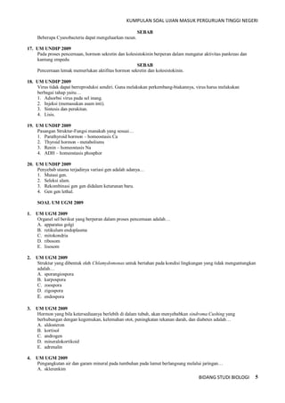 KUMPULAN SOAL UJIAN MASUK PERGURUAN TINGGI NEGERI
BIDANG STUDI BIOLOGI 5
SEBAB
Beberapa Cyanobacteria dapat mengeluarkan racun.
17. UM UNDIP 2009
Pada proses pencernaan, hormon sekretin dan kolesistokinin berperan dalam mengatur aktivitas pankreas dan
kantung empedu
SEBAB
Pencernaan lemak memerlukan aktifitas hormon sekretin dan kolesistokinin.
18. UM UNDIP 2009
Virus tidak dapat berreproduksi sendiri. Guna melakukan perkembang-biakannya, virus harus melakukan
berbagai tahap yaitu…
1. Adsorbsi virus pada sel inang.
2. Injeksi (memasukan asam inti).
3. Sintesis dan perakitan.
4. Lisis.
19. UM UNDIP 2009
Pasangan Struktur-Fungsi manakah yang sesuai…
1. Parathyroid hormon – homeostasis Ca
2. Thyroid hormon - metabolisms
3. Renin – homeostasis Na
4. ADH – homeostasis phosphor
20. UM UNDIP 2009
Penyebab utama terjadinya variasi gen adalah adanya…
1. Mutasi gen.
2. Seleksi alam.
3. Rekombinasi gen gen didalam keturunan baru.
4. Gen gen lethal.
SOAL UM UGM 2009
1. UM UGM 2009
Organel sel berikut yang berperan dalam proses pencemaan adalah…
A. apparatus golgi
B. retikulum endoplasma
C. mitokondria
D. ribosom
E. lisosom
2. UM UGM 2009
Struktur yang dibentuk oleh Chlamydomonas untuk bertahan pada kondisi lingkungan yang tidak menguntungkan
adalah…
A. sporangiospora
B. karpospora
C. zoospora
D. zigospora
E. endospora
3. UM UGM 2009
Hormon yang bila ketersediaanya berlebih di dalam tubuh, akan menyebabkan sindroma Cushing yang
berhubungan dengan kegemukan, kelemahan otot, peningkatan tekanan darah, dan diabetes adalah…
A. aldosteron
B. kortisol
C. androgen
D. mineralokortikoid
E. adrenalin
4. UM UGM 2009
Pengangkutan air dan garam mineral pada tumbuhan pada lumut berlangsung melalui jaringan…
A. sklerenkim
 