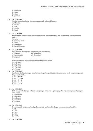 KUMPULAN SOAL UJIAN MASUK PERGURUAN TINGGI NEGERI
BIDANG STUDI BIOLOGI 6
B. epidermis
C. floem
D. xilem
E. parenkim
5. UM UGM 2009
Spirakel merupakan bagian sistem pemapasan pada kelompok hewan…
A. Moluska
B. Insekta
C. Ikan
D. Amfibi
E. Reptil
6. UM UGM 2009
Kelainan pada sistem ekskresi yang ditandai dengan tidak terbentuknya urin, terjadi akibat adanya kerusakan
pada…
A. ureter
B. kantong kemih
C. uretra
D. glomerulus
E. kapsul Bowman
7. UM UGM 2009
Berikut adalah proses-proses yang terjadi pada metabolisme
(1) glikolisis (4) fotosintesis
(2) kemosintesis (5) fermentasi
(3) respirasi
Proses-proses yang terjadi pada katabolisme karbohidrat adalah…
A. 1, 2, dan 3
B. 2, 3, dan 4
C. 1, 3, dan 5
D. 3, 4, dan 5
E. 1, 2, dan 5
8. UM UGM 2009
Kecukupan dan keseimbangan unsur berikut sebagai komposisi elektrolit dalam cairan tubuh yang penting untuk
fungsi saraf adalah…
A. Ca – Na – K
B. Ca – Cl – Na
C. Ca – Cl – K
D. Na – K – P
E. Na – Ca – P
9. UM UGM 2009
Pada fase gastrula dijumpai beberapa lapis jaringan embrional. Lapisan yang akan berkembang menjadi jaringan
saraf adalah…
A. archenteron
B. gastrocoel
C. endoderm
D. mesoderm
E. ectoderm
10. UM UGM 2009
Prosentase anak yang normal hasil perkawinan laki-laki hemofilia dengan perempuan normal adalah…
A. 0%
B. 25%
C. 50%
D. 75%
E. 100%
11. UM UGM 2009
 