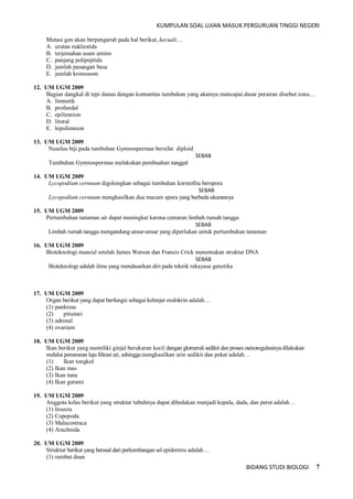 KUMPULAN SOAL UJIAN MASUK PERGURUAN TINGGI NEGERI
BIDANG STUDI BIOLOGI 7
Mutasi gen akan berpengaruh pada hal berikut, kecuali…
A. urutan nukleotida
B. terjemahan asam amino
C. panjang polipeptida
D. jumlah pasangan basa
E. jumlah kromosom
12. UM UGM 2009
Bagian dangkal di tepi danau dengan komunitas tumbuhan yang akamya mencapai dasar perairan disebut zona…
A. limnetik
B. profundal
C. epilimnion
D. litoral
E. hipolimnion
13. UM UGM 2009
Nuselus biji pada tumbuhan Gymnospermae bersifat diploid
SEBAB
Tumbuhan Gymnospermae melakukan pembuahan tunggal
14. UM UGM 2009
Lycopodium cernuum digolongkan sebagai tumbuhan kormofita berspora
SEBAB
Lycopodium cernuum menghasilkan dua macam spora yang berbeda ukurannya
15. UM UGM 2009
Pertumbuhan tanaman air dapat meningkat karena cemaran limbah rumah tangga
SEBAB
Limbah rumah tangga mengandung unsur-unsur yang diperlukan untuk pertumbuhan tanaman
16. UM UGM 2009
Bioteknologi muncul setelah James Watson dan Francis Crick menemukan struktur DNA
SEBAB
Bioteknologi adalah ilmu yang mendasarkan diri pada teknik rekayasa genetika
17. UM UGM 2009
Organ berikut yang dapat berfungsi sebagai kelenjar endokrin adalah…
(1) pankreas
(2) pituitari
(3) adrenal
(4) ovarium
18. UM UGM 2009
Ikan berikut yang memiliki ginjal berukuran kecil dengan glomeruli sedikit dan proses osmoregulasinyadilakukan
melalui penurunan laju filtrasi air, sehinggamenghasilkan urin sedikit dan pekat adalah…
(1) Ikan tongkol
(2) Ikan mas
(3) Ikan tuna
(4) Ikan gurami
19. UM UGM 2009
Anggota kelas berikut yang struktur tubuhnya dapat dibedakan menjadi kepala, dada, dan perut adalah…
(1) Insecta
(2) Copepoda
(3) Malacostraca
(4) Arachnida
20. UM UGM 2009
Struktur berikut yang berasal dari perkembangan sel epidermis adalah…
(1) rambut daun
 
