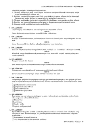 KUMPULAN SOAL UJIAN MASUK PERGURUAN TINGGI NEGERI
BIDANG STUDI BIOLOGI 9
Pernyataan yang BENAR mengenai Enzim adalah ...
A. Menurut teori gembok-anak kunci, bagian aktif enzim mempunyai bentuk tertentu yang hanya
sesuai untuk sate jenis substrat saja.
B. Inhibitor kompetitif berupa senyawa kimia yang tidak mirip dengan substrat dan berikatan pada
bagian selain bagian aktif enzim, menyebab-kan perubahan bentuk enzim.
C. Menurut teori induksi, bagian aktif enzim lebih fleksibel dalam menyesuaikan struktur substrat.
D. Inhibitor non kompetitif menghambat kerja enzim dengan menempati bagian aktif enzim.
E. Gugus prostetik terdiri dazi apoenzim dan kofaktor.
7. SIMAK UI 2009
Organisme yang menduduki dasar pada semua piramida ekologi adalah herbivor
SEBAB
Dalam ekosistem organisme herbivor menduduki tingkat trofik pertama
8. SIMAK UI 2009
Walaupun secara anatomi berbeda, uterus monyet dan uterus tikus dirancang untuk mengandung lebih dari satu
anak.
SEBAB
Uterus tikus memiliki tipe dupleks sedangkan tipe uterus monyet simpleks.
9. SIMAK UI 2009
Salah satu penyebab terjadi kesulitan pembekuan darah jika terjadi luka adalah karena kekurangan Vitamin K.
SEBAB
Vitamin K sangat diperlukan untuk proses mengaktivasi protrombin menjadi trombin pada proses
pembekuan darah.
10. SIMAK UI 2009
Paru-paru termasuk alat ekskresi
SEBAB
Paru-paru mengeluarkan sisa metabolisme berupa karbondioksida dan uap air.
11. SIMAK UI 2009
Echinodermata merupakan kelompok hewan yang memiliki tubuh simetri bilateral.
SEBAB
Larva Echinodermata mempunyai simetri bilateral saat keluar dari telur.
12. SIMAK UI 2009
Fusi sel adalah peleburan 2 sel dari spesies yang sama atau berbeda agar terbentuk sel yang memiliki sifat baru
yang berasal dari gabungan dari sifat kedua sel asal. Beberapa manfaat dari produk bioteknologi bersebut adalah
...
(1) pembuatan antibodi monoclonal
(2) pengklonaan suatu individu
(3) pemetaan kromosom
(4) pembentukan spesies baru
13. SIMAK UI 2009
Teori tentang asal-usul kehidupan digolongkon ke dalam 2 kelompok yaitu teori klasik dan modern. Tokoh-
tokoh yang masuk kelompok klasik adalah
(1) Harold Urey
(2) Aristoteles
(3) Stanley Miller
(4) Antoni van Leuwenhook
14. SIMAK UI 2009
Sejumlah besar sel alga dan sejumlah kecil kultur protozoa diinokulasi bersamaan dalam suatu bejana yang
diberi nutrien untuk pertumbuhan alga. Jika jumlah alga dibatasi oleh nutrien, maka fenomena yang dapat
terjadi adalah ...
(1)Protozoa akan bertambah jumlahnya.
(2)Alga dan protozoa akan terus bertambah jumlahnya.
 