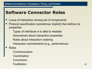 Software Architecture: Foundations, Theory, and Practice
Software Connector Roles
 Locus of interaction among set of components
 Protocol specification (sometimes implicit) that defines its
properties
Types of interfaces it is able to mediate
Assurances about interaction properties
Rules about interaction ordering
Interaction commitments (e.g., performance)
 Roles
Communication
Coordination
Conversion
Facilitation 11
 