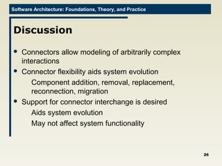 Software Architecture: Foundations, Theory, and Practice
Discussion
 Connectors allow modeling of arbitrarily complex
interactions
 Connector flexibility aids system evolution
Component addition, removal, replacement,
reconnection, migration
 Support for connector interchange is desired
Aids system evolution
May not affect system functionality
26
 
