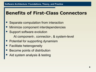 Software Architecture: Foundations, Theory, and Practice
Benefits of First-Class Connectors
 Separate computation from interaction
 Minimize component interdependencies
 Support software evolution
At component-, connector-, & system-level
 Potential for supporting dynamism
 Facilitate heterogeneity
 Become points of distribution
 Aid system analysis & testing
8
 